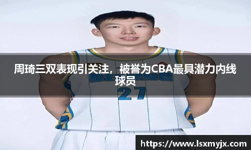 周琦三双表现引关注，被誉为CBA最具潜力内线球员